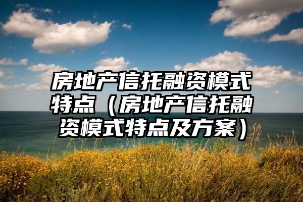 房地产信托融资模式特点（房地产信托融资模式特点及方案）