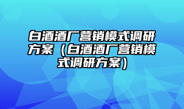 白酒酒厂营销模式调研方案（白酒酒厂营销模式调研方案）