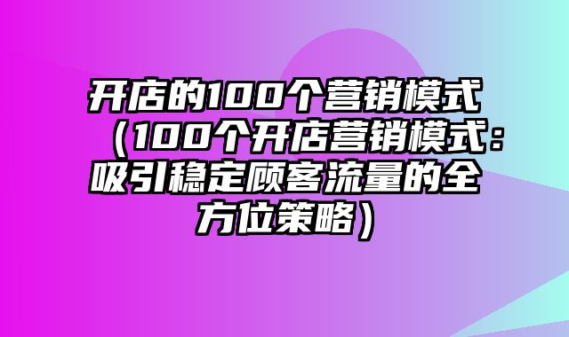 开店的100个营销模式（100个开店营销模式：吸引稳定顾客流量的全方位策略）