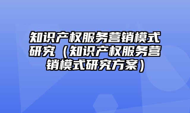 知识产权服务营销模式研究（知识产权服务营销模式研究方案）