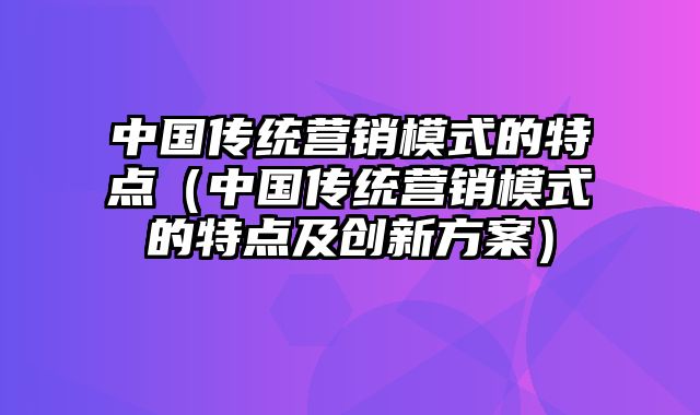 中国传统营销模式的特点（中国传统营销模式的特点及创新方案）