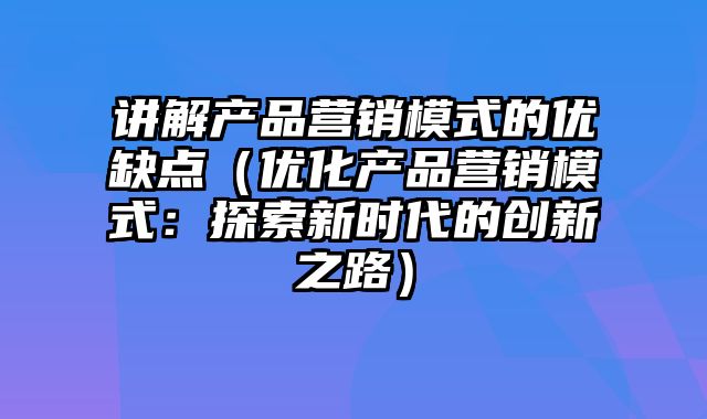 讲解产品营销模式的优缺点（优化产品营销模式：探索新时代的创新之路）