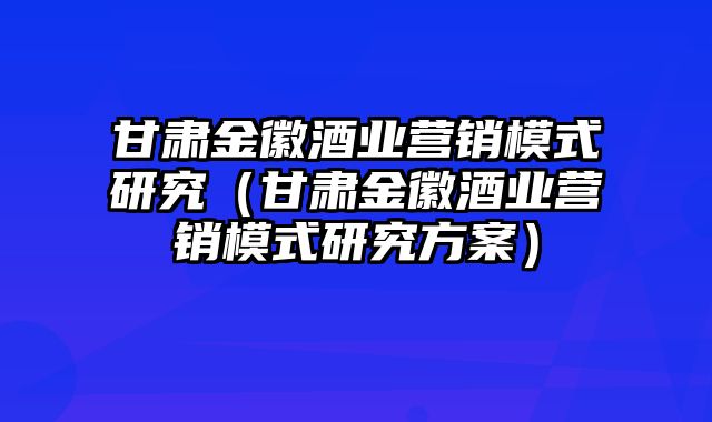 甘肃金徽酒业营销模式研究（甘肃金徽酒业营销模式研究方案）