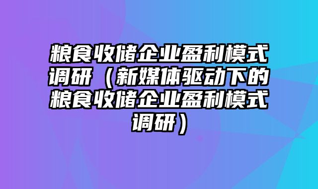 粮食收储企业盈利模式调研（新媒体驱动下的粮食收储企业盈利模式调研）