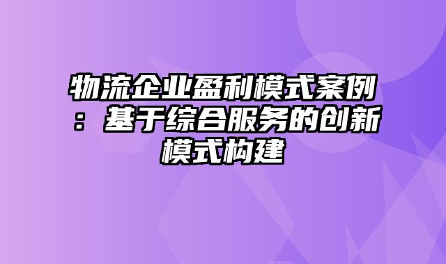 物流企业盈利模式案例：基于综合服务的创新模式构建