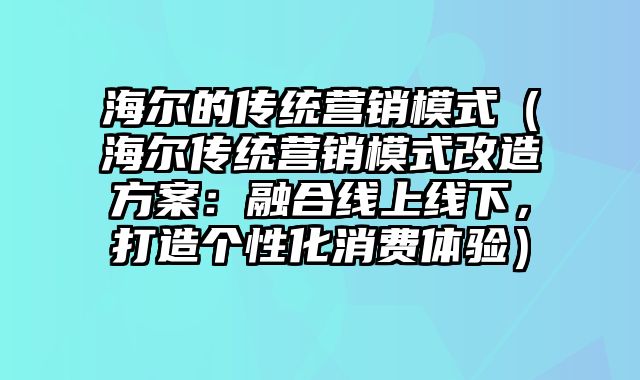 海尔的传统营销模式（海尔传统营销模式改造方案：融合线上线下，打造个性化消费体验）