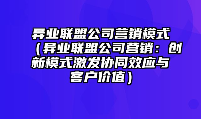 异业联盟公司营销模式（异业联盟公司营销：创新模式激发协同效应与客户价值）