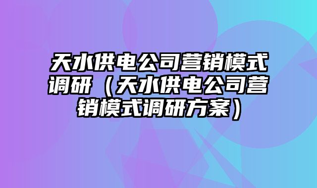 天水供电公司营销模式调研（天水供电公司营销模式调研方案）