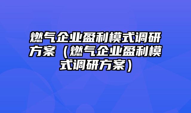 燃气企业盈利模式调研方案（燃气企业盈利模式调研方案）