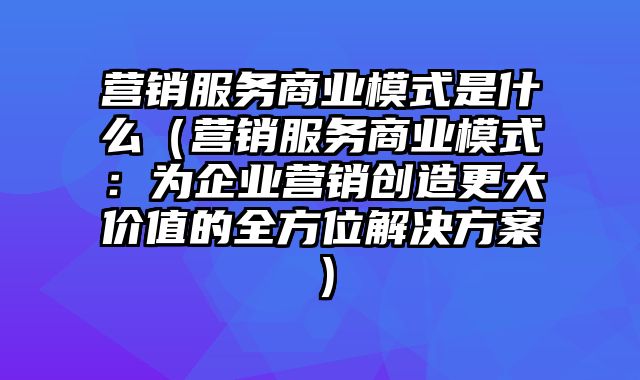 营销服务商业模式是什么（营销服务商业模式：为企业营销创造更大价值的全方位解决方案）