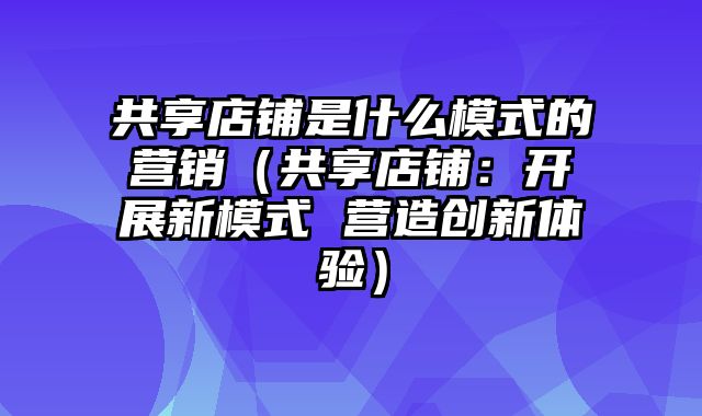 共享店铺是什么模式的营销（共享店铺：开展新模式 营造创新体验）