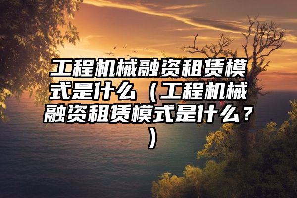 工程机械融资租赁模式是什么（工程机械融资租赁模式是什么？）