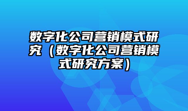 数字化公司营销模式研究（数字化公司营销模式研究方案）