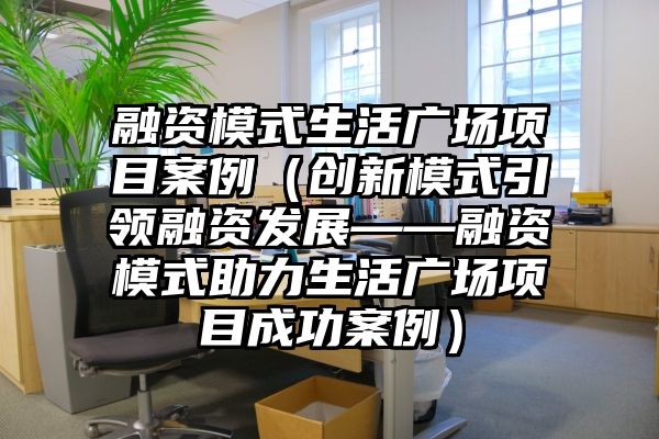 融资模式生活广场项目案例（创新模式引领融资发展——融资模式助力生活广场项目成功案例）