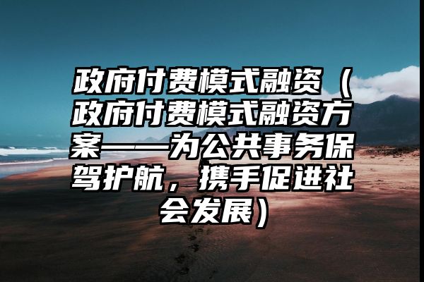 政府付费模式融资（政府付费模式融资方案——为公共事务保驾护航，携手促进社会发展）