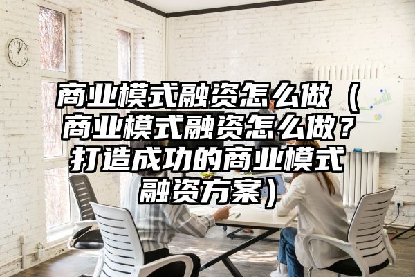 商业模式融资怎么做（商业模式融资怎么做？打造成功的商业模式融资方案）