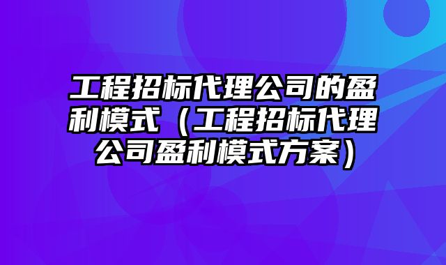 工程招标代理公司的盈利模式（工程招标代理公司盈利模式方案）