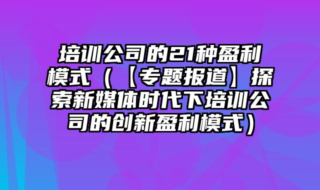 培训公司的21种盈利模式（【专题报道】探索新媒体时代下培训公司的创新盈利模式）