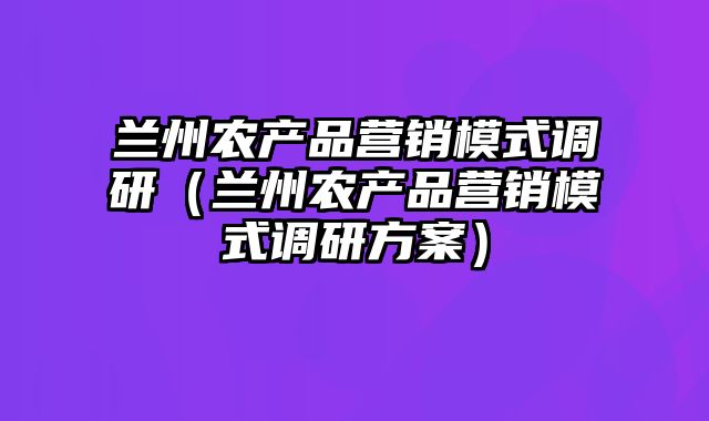 兰州农产品营销模式调研（兰州农产品营销模式调研方案）