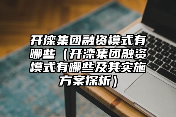 开滦集团融资模式有哪些（开滦集团融资模式有哪些及其实施方案探析）