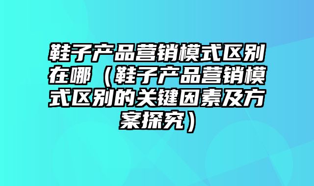 鞋子产品营销模式区别在哪（鞋子产品营销模式区别的关键因素及方案探究）