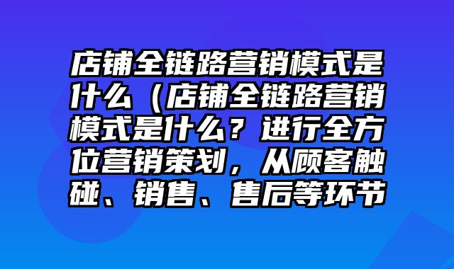 店铺全链路营销模式是什么（店铺全链路营销模式是什么？进行全方位营销策划，从顾客触碰、销售、售后等环节