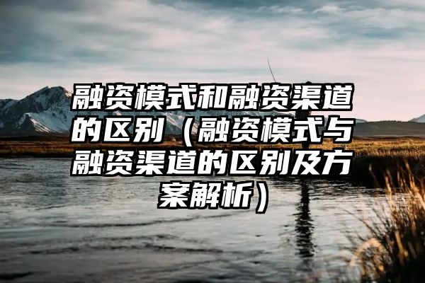 融资模式和融资渠道的区别（融资模式与融资渠道的区别及方案解析）