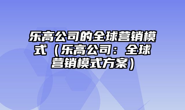 乐高公司的全球营销模式（乐高公司：全球营销模式方案）