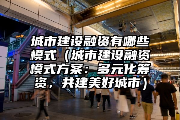 城市建设融资有哪些模式（城市建设融资模式方案：多元化筹资，共建美好城市）