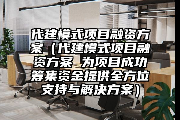 代建模式项目融资方案（代建模式项目融资方案 为项目成功筹集资金提供全方位支持与解决方案）