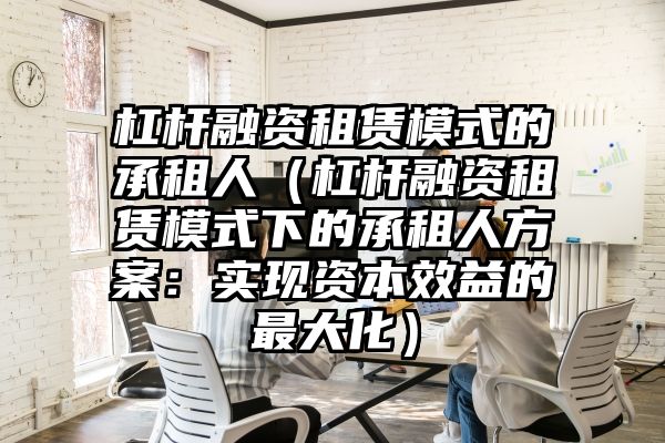 杠杆融资租赁模式的承租人（杠杆融资租赁模式下的承租人方案：实现资本效益的最大化）