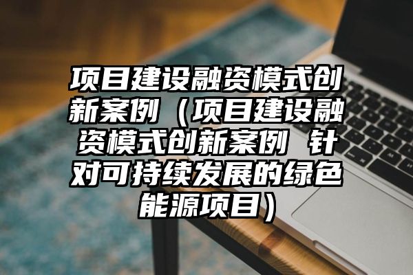 项目建设融资模式创新案例（项目建设融资模式创新案例 针对可持续发展的绿色能源项目）