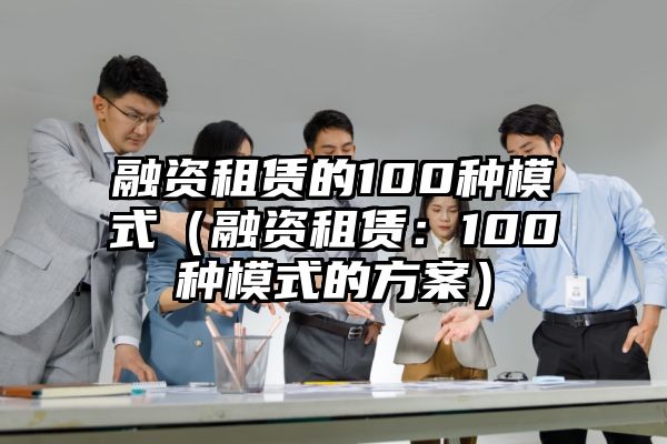 融资租赁的100种模式（融资租赁：100种模式的方案）