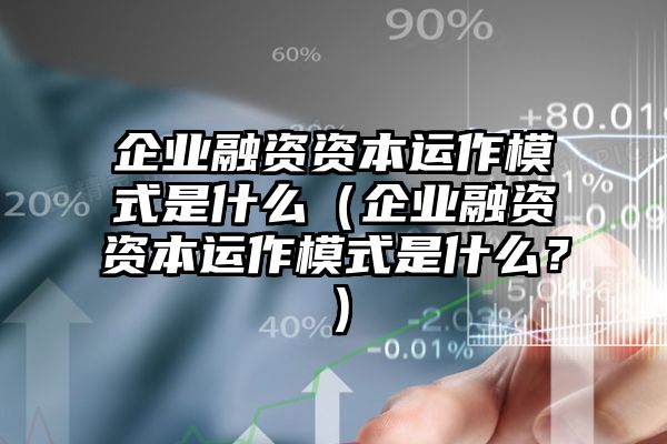 企业融资资本运作模式是什么（企业融资资本运作模式是什么？）