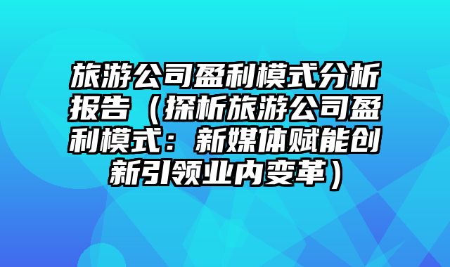 旅游公司盈利模式分析报告（探析旅游公司盈利模式：新媒体赋能创新引领业内变革）