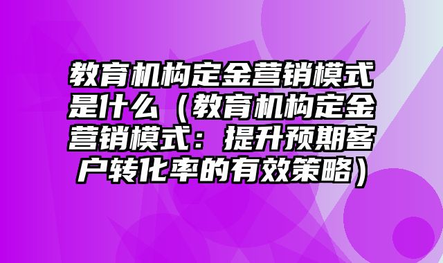 教育机构定金营销模式是什么（教育机构定金营销模式：提升预期客户转化率的有效策略）