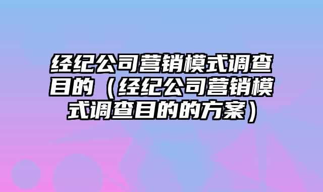 经纪公司营销模式调查目的（经纪公司营销模式调查目的的方案）