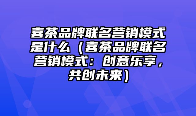 喜茶品牌联名营销模式是什么（喜茶品牌联名营销模式：创意乐享，共创未来）