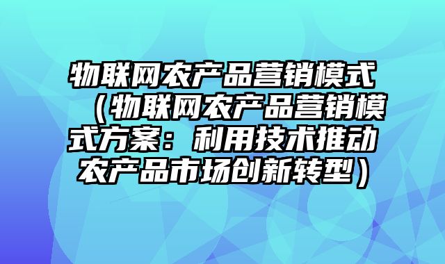 物联网农产品营销模式（物联网农产品营销模式方案：利用技术推动农产品市场创新转型）