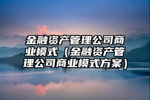 金融资产管理公司商业模式（金融资产管理公司商业模式方案）