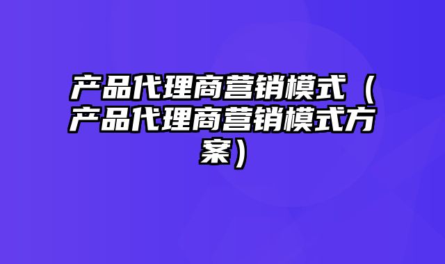 产品代理商营销模式（产品代理商营销模式方案）