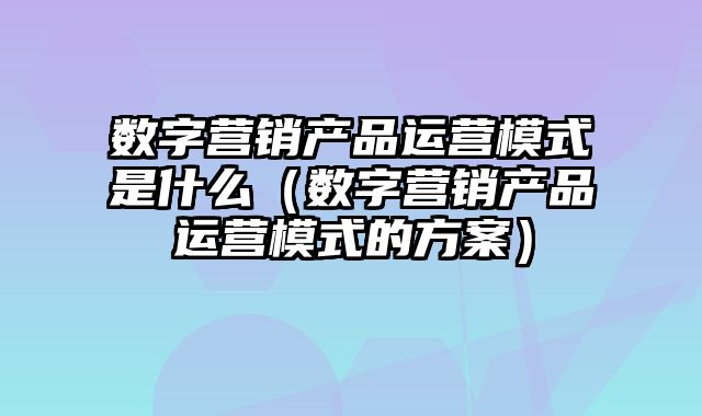 数字营销产品运营模式是什么（数字营销产品运营模式的方案）