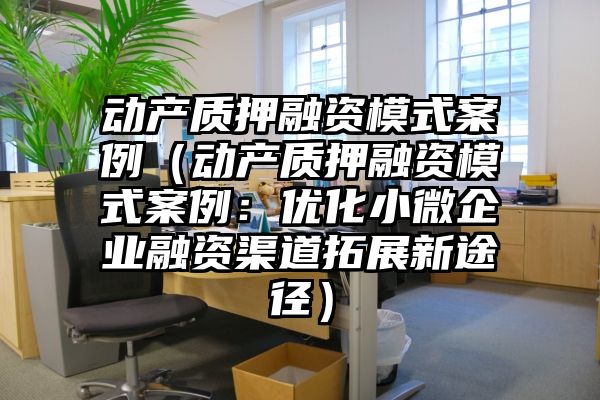 动产质押融资模式案例（动产质押融资模式案例：优化小微企业融资渠道拓展新途径）