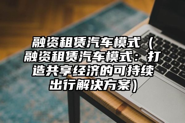 融资租赁汽车模式（融资租赁汽车模式：打造共享经济的可持续出行解决方案）