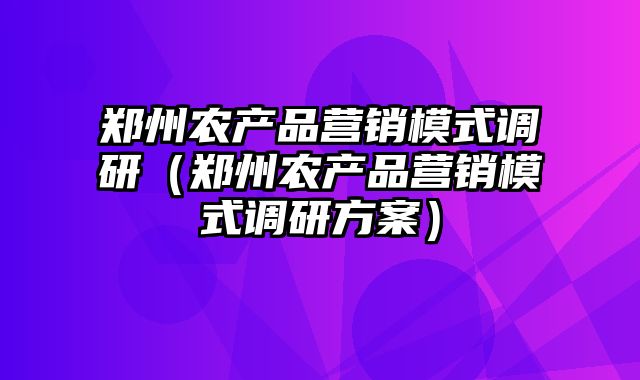 郑州农产品营销模式调研（郑州农产品营销模式调研方案）