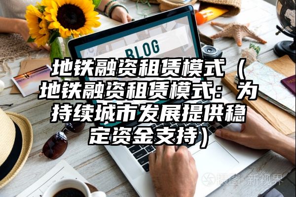 地铁融资租赁模式（地铁融资租赁模式：为持续城市发展提供稳定资金支持）