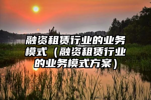 融资租赁行业的业务模式（融资租赁行业的业务模式方案）