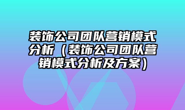 装饰公司团队营销模式分析（装饰公司团队营销模式分析及方案）