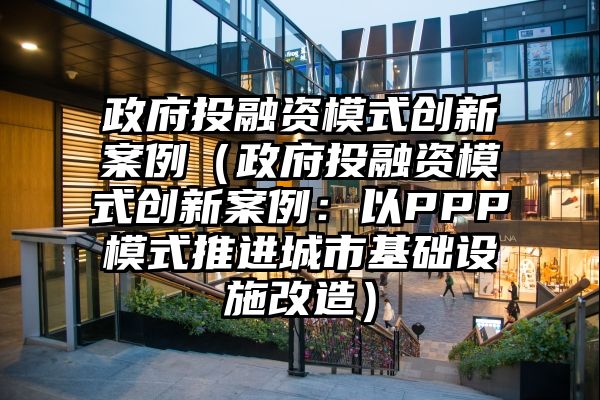 政府投融资模式创新案例（政府投融资模式创新案例：以PPP模式推进城市基础设施改造）