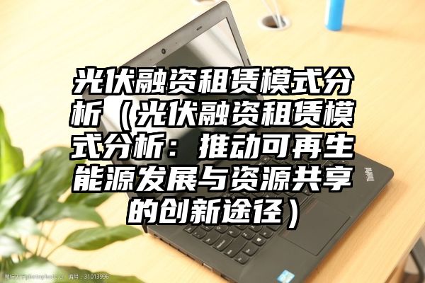 光伏融资租赁模式分析（光伏融资租赁模式分析：推动可再生能源发展与资源共享的创新途径）